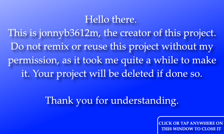 Hello there. This is jonnyb3612m, the creator of this project. Do not remix or reuse this project without my permission, as it took me quite a while to make it. Your project will be deleted if done so. Thank you for understanding. Click or tap anywhere on this window to close it.